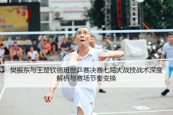 樊振东与王楚钦德班世乒赛决赛七局大战技战术深度解析与赛场节奏变换