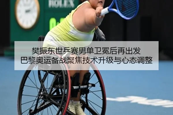 樊振东世乒赛男单卫冕后再出发 巴黎奥运备战聚焦技术升级与心态调整