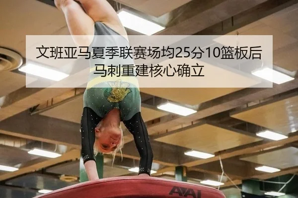 文班亚马夏季联赛场均25分10篮板后马刺重建核心确立